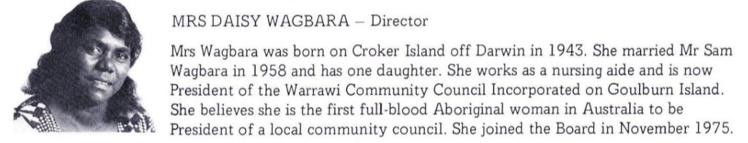 MRS DAISY WAGBARA - Director    Mrs Wagbara was born on Croker Island off Darwin in 1943. She married Mr Sam    Wagbara in 1958 and has one daughter. She works as a nursing aide and is now    President of the Warrawi Community Council Incorporated on Goulburn Island.    She believes she is the first full-blood Aboriginal woman in Australia to be    President of a local community council. She joined the Board in November 1975. 